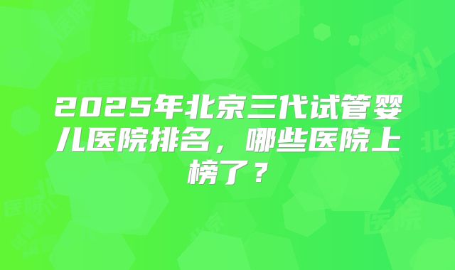 2025年北京三代试管婴儿医院排名,哪些医院上榜了?