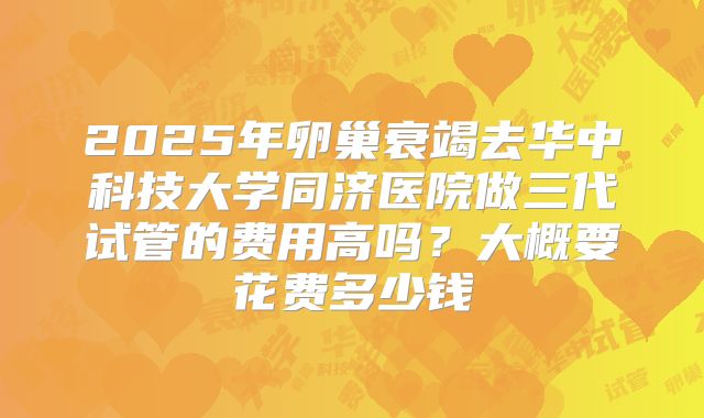 2025年卵巢衰竭去华中科技大学同济医院做三代试管的费用高吗?大概要花费多少钱