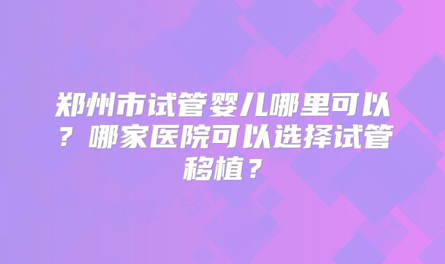 郑州市试管婴儿哪里可以?哪家医院可以选择试管移植?