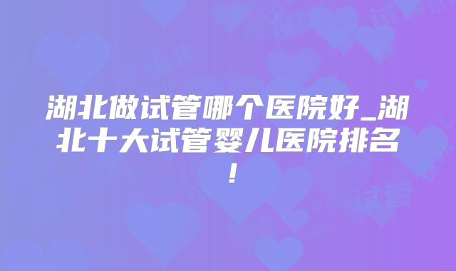 湖北做试管哪个医院好_湖北十大试管婴儿医院排名!