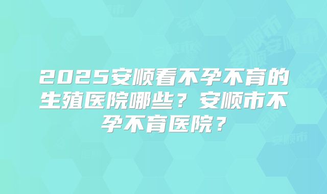 2025安顺看不孕不育的生殖医院哪些?安顺市不孕不育医院?