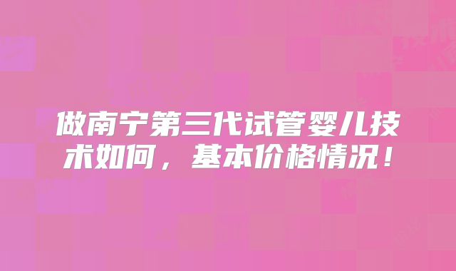 做南宁第三代试管婴儿技术如何，基本价格情况！