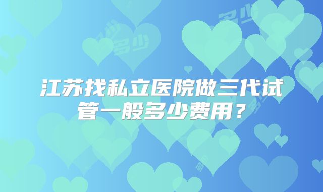 江苏找私立医院做三代试管一般多少费用?