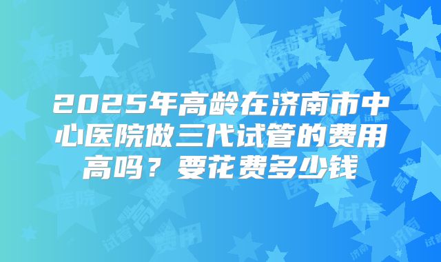 2025年高龄在济南市中心医院做三代试管的费用高吗？要花费多少钱