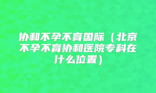 协和不孕不育国际(北京不孕不育协和医院专科在什么位置)