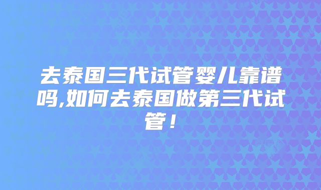 去泰国三代试管婴儿靠谱吗,如何去泰国做第三代试管！