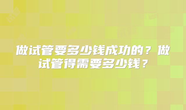 做试管要多少钱成功的？做试管得需要多少钱？