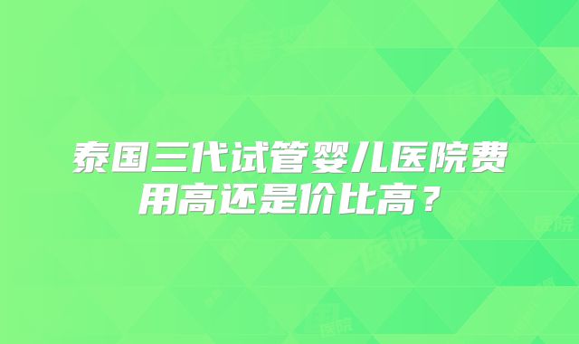 泰国三代试管婴儿医院费用高还是价比高？
