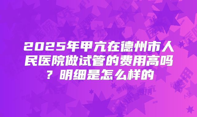 2025年甲亢在德州市人民医院做试管的费用高吗?明细是怎么样的