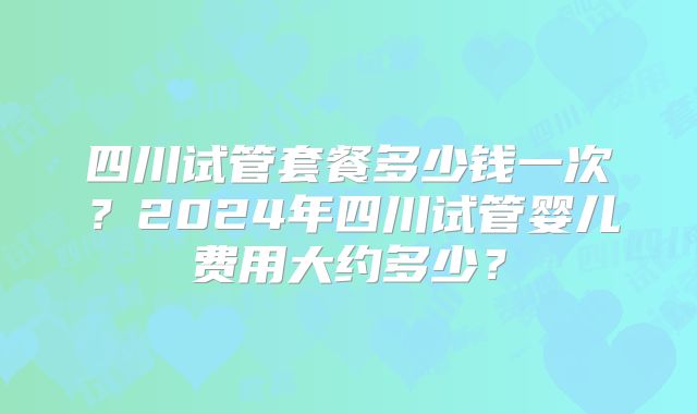 四川试管套餐多少钱一次？2024年四川试管婴儿费用大约多少？
