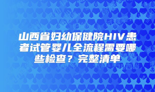 山西省妇幼保健院HIV患者试管婴儿全流程需要哪些检查?完整清单