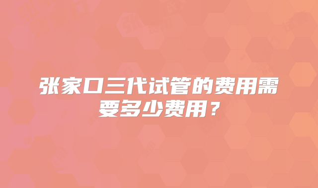 张家口三代试管的费用需要多少费用？