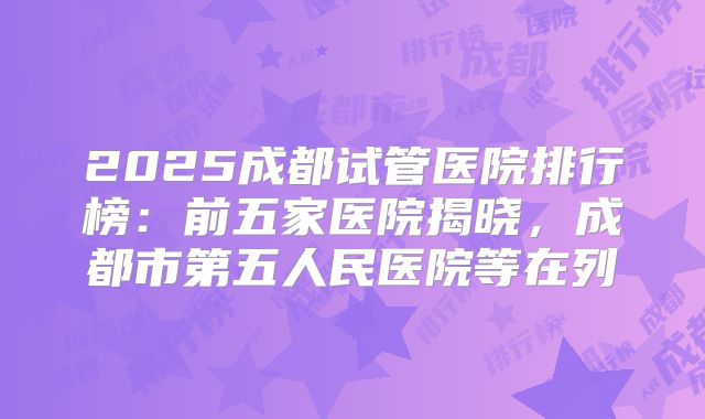 2025成都试管医院排行榜:前五家医院揭晓,成都市第五人民医院等在列