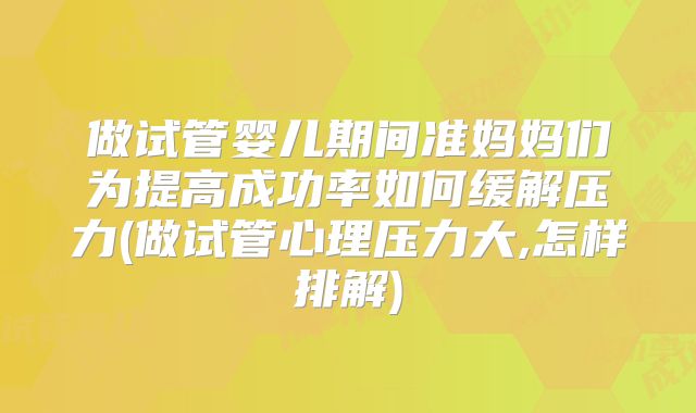 做试管婴儿期间准妈妈们为提高成功率如何缓解压力(做试管心理压力大,怎样排解)