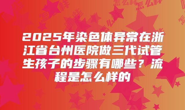 2025年染色体异常在浙江省台州医院做三代试管生孩子的步骤有哪些？流程是怎么样的