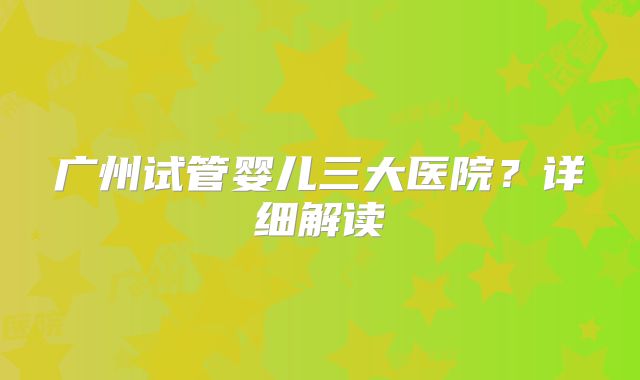 广州试管婴儿三大医院？详细解读