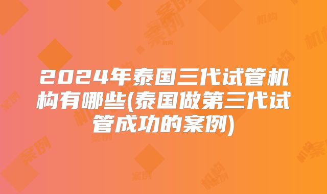 2024年泰国三代试管机构有哪些(泰国做第三代试管成功的案例)