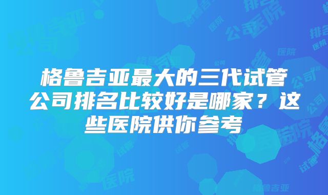 格鲁吉亚最大的三代试管公司排名比较好是哪家？这些医院供你参考