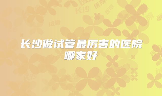 长沙做试管最厉害的医院哪家好