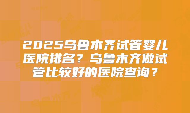 2025乌鲁木齐试管婴儿医院排名？乌鲁木齐做试管比较好的医院查询？