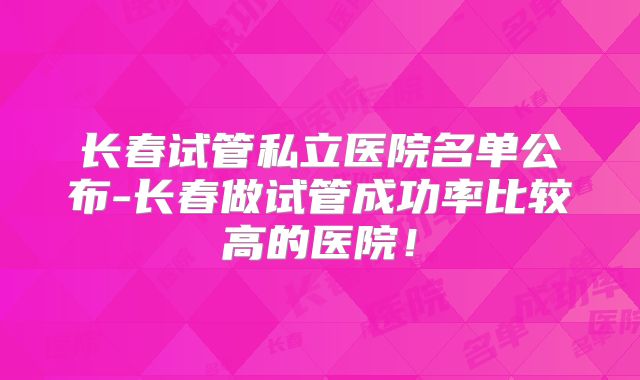 长春试管私立医院名单公布-长春做试管成功率比较高的医院！