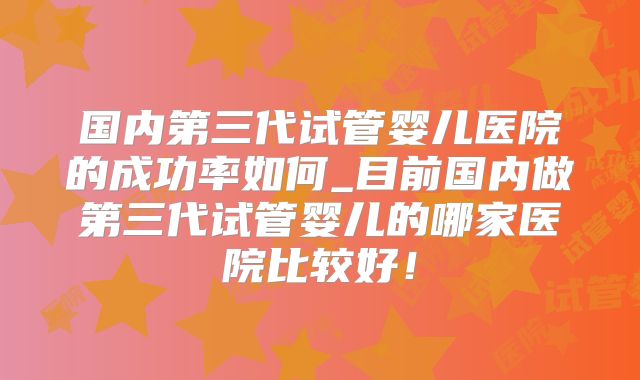 国内第三代试管婴儿医院的成功率如何_目前国内做第三代试管婴儿的哪家医院比较好!