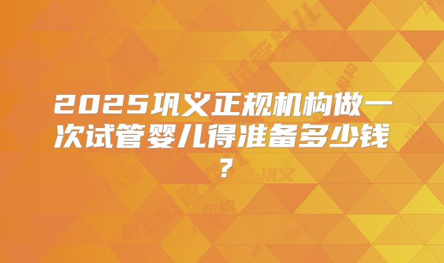 2025巩义正规机构做一次试管婴儿得准备多少钱？
