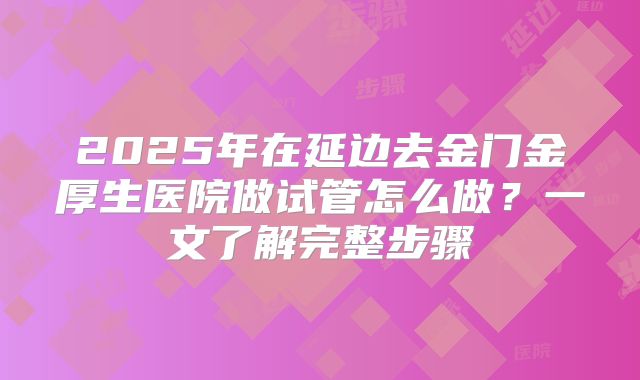 2025年在延边去金门金厚生医院做试管怎么做？一文了解完整步骤