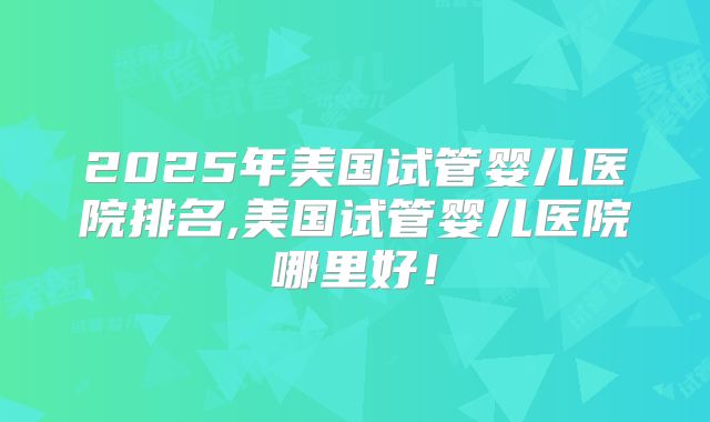 2025年美国试管婴儿医院排名,美国试管婴儿医院哪里好！