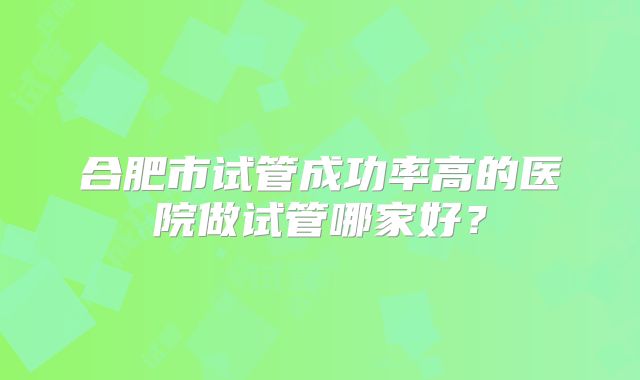 合肥市试管成功率高的医院做试管哪家好?