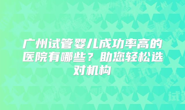 广州试管婴儿成功率高的医院有哪些?助您轻松选对机构