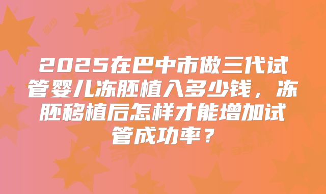 2025在巴中市做三代试管婴儿冻胚植入多少钱,冻胚移植后怎样才能增加试管成功率?
