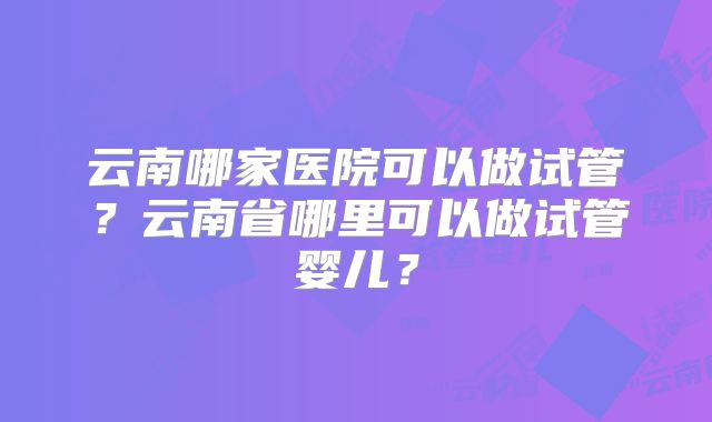 云南哪家医院可以做试管?云南省哪里可以做试管婴儿?