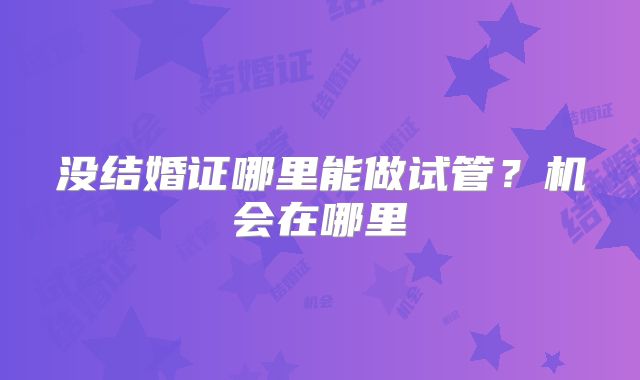 没结婚证哪里能做试管?机会在哪里
