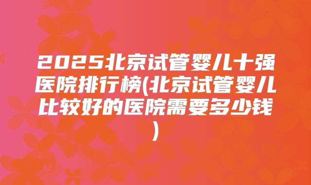 2025北京试管婴儿十强医院排行榜(北京试管婴儿比较好的医院需要多少钱)