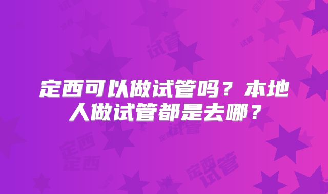 定西可以做试管吗?本地人做试管都是去哪?