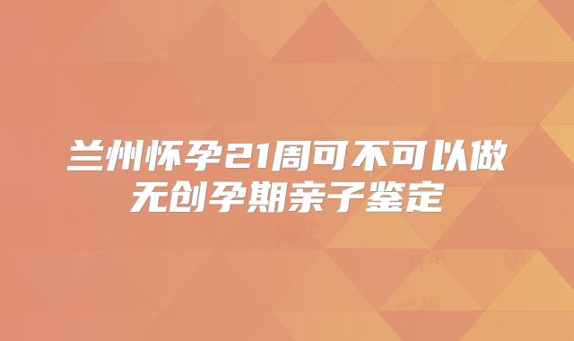 兰州怀孕21周可不可以做无创孕期亲子鉴定