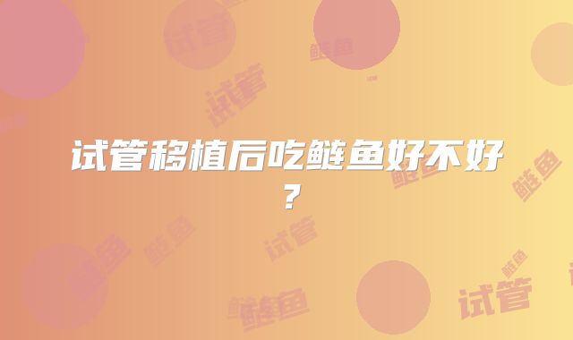 试管移植后吃鲢鱼好不好?