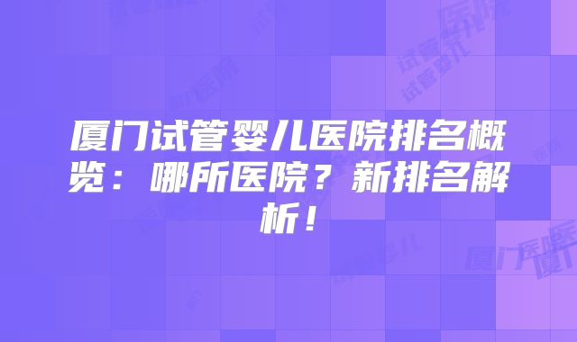 厦门试管婴儿医院排名概览：哪所医院？新排名解析！