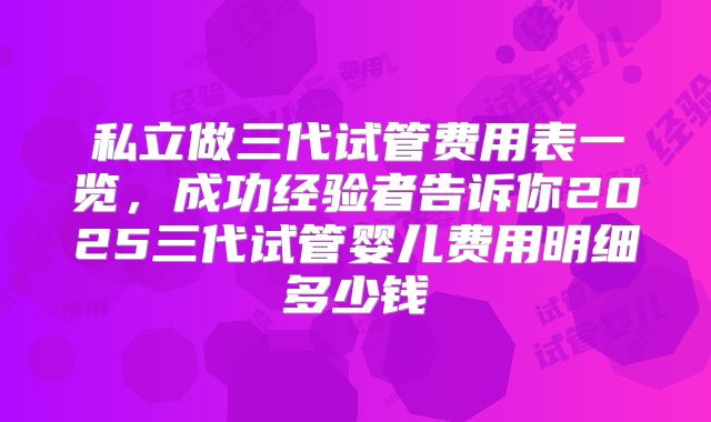 私立做三代试管费用表一览,成功经验者告诉你2025三代试管婴儿费用明细多少钱