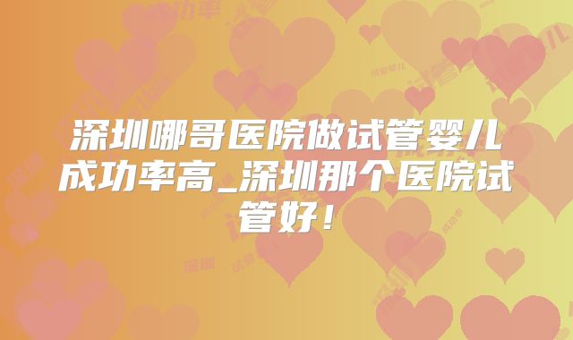 深圳哪哥医院做试管婴儿成功率高_深圳那个医院试管好！
