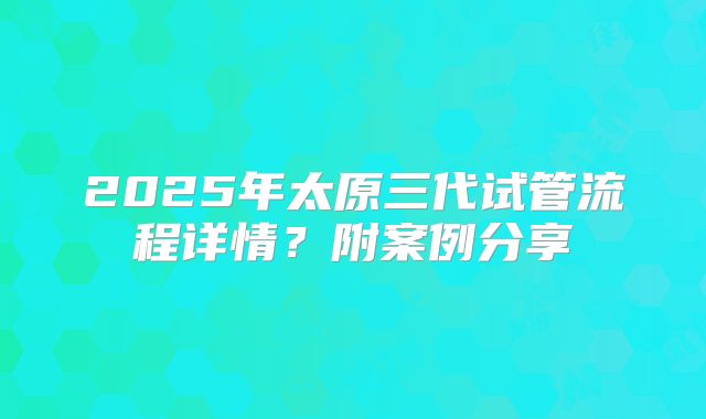 2025年太原三代试管流程详情?附案例分享