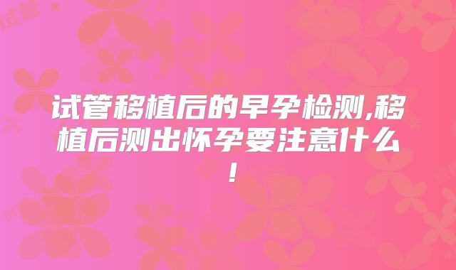 试管移植后的早孕检测,移植后测出怀孕要注意什么!