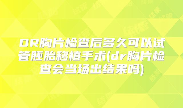 DR胸片检查后多久可以试管胚胎移植手术(dr胸片检查会当场出结果吗)