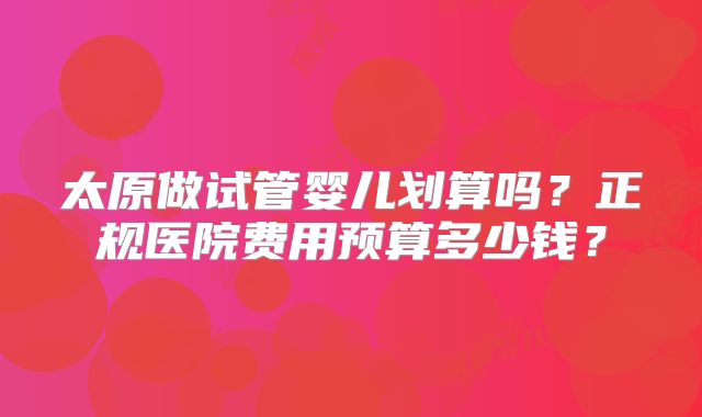 太原做试管婴儿划算吗？正规医院费用预算多少钱？