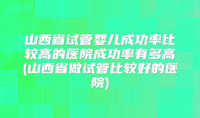 山西省试管婴儿成功率比较高的医院成功率有多高(山西省做试管比较好的医院)