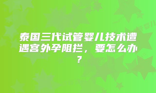 泰国三代试管婴儿技术遭遇宫外孕阻拦，要怎么办？