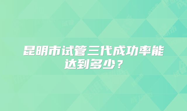 昆明市试管三代成功率能达到多少?