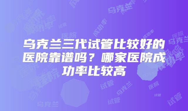 乌克兰三代试管比较好的医院靠谱吗？哪家医院成功率比较高