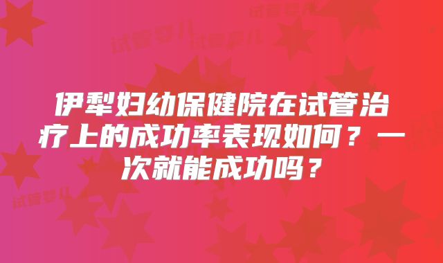 伊犁妇幼保健院在试管治疗上的成功率表现如何？一次就能成功吗？